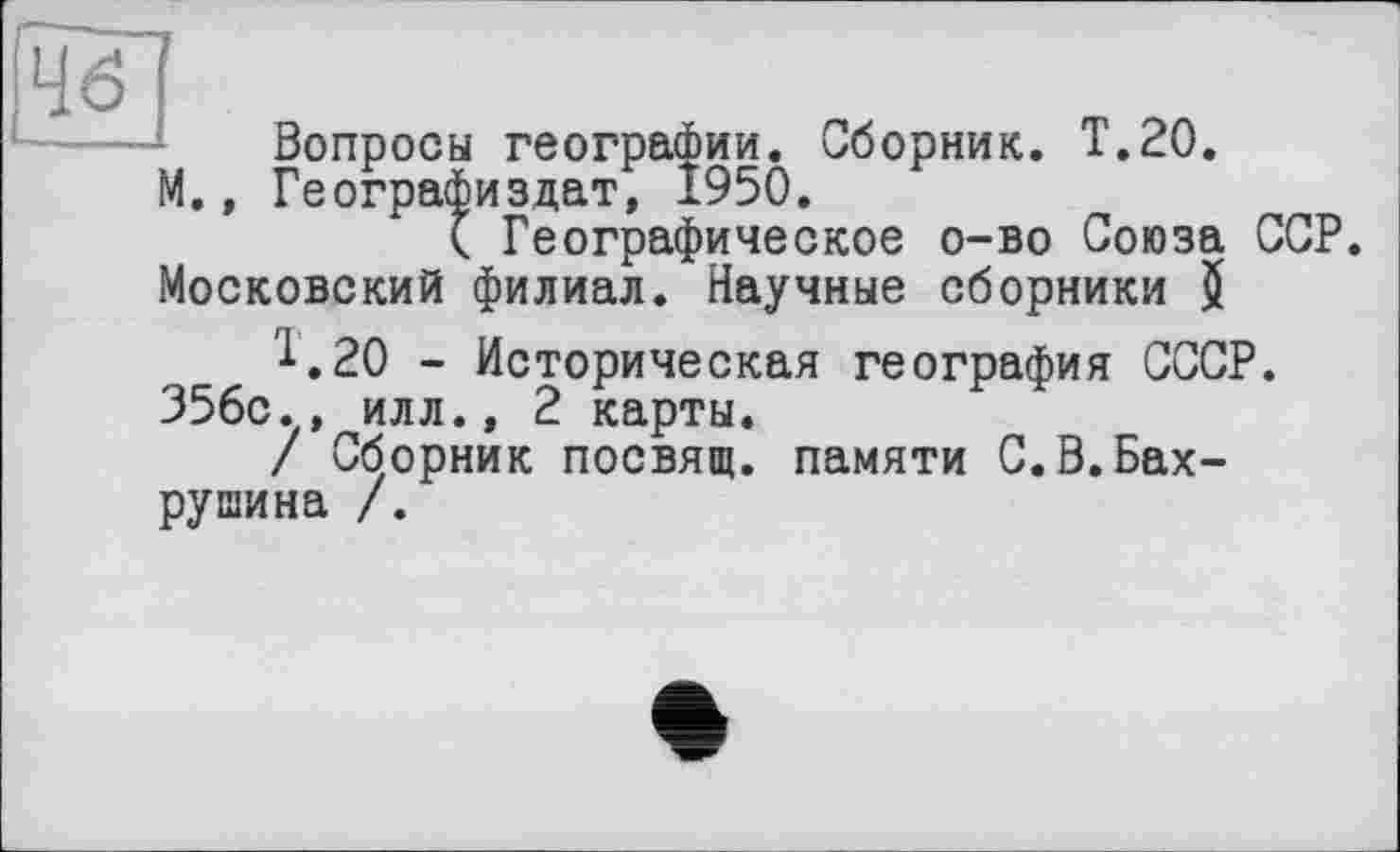 ﻿Вопросы географии. Сборник. Т.20.
М., Географиздат, 1950.
( Географическое о-во Союза ССР. Московский филиал. Научные сборники $ Т.20 - Историческая география СССР.
356с., илл., 2 карты.
/ Сборник посвящ. памяти С.В.Бахрушина /.